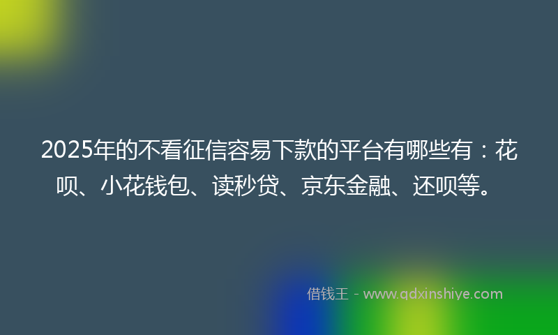 2025年的不看征信容易下款的平台有哪些有：花呗、小花钱包、读秒贷、京东金融、还呗等。