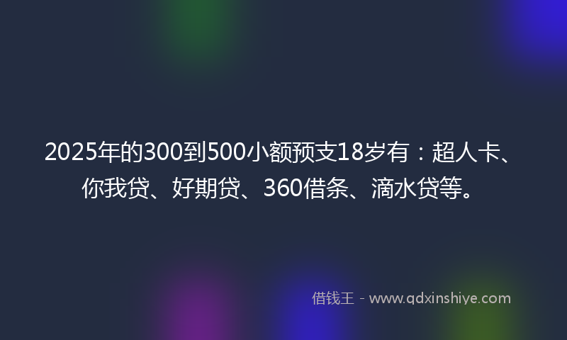 2025年的300到500小额预支18岁有：超人卡、你我贷、好期贷、360借条、滴水贷等。