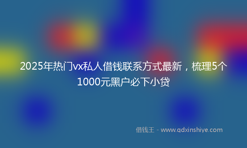 2025年热门vx私人借钱联系方式最新，梳理5个1000元黑户必下小贷