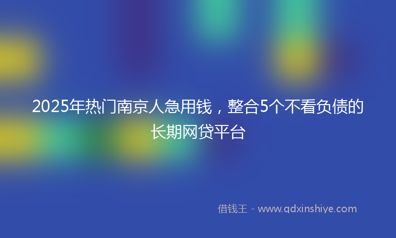 2025年热门南京人急用钱，整合5个不看负债的长期网贷平台