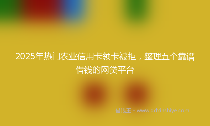 2025年热门农业信用卡领卡被拒，整理五个靠谱借钱的网贷平台