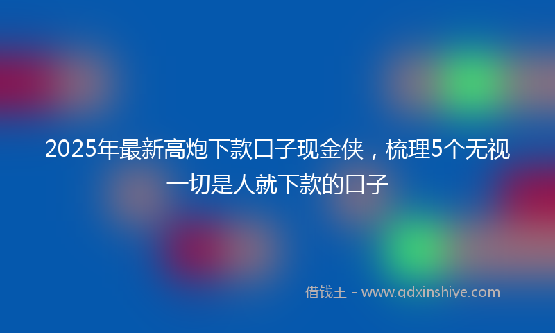 2025年最新高炮下款口子现金侠，梳理5个无视一切是人就下款的口子