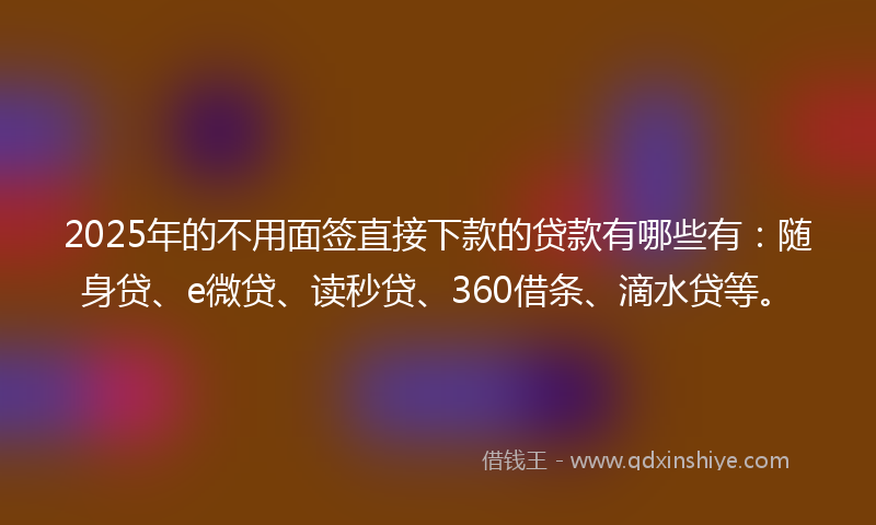 2025年的不用面签直接下款的贷款有哪些有：随身贷、e微贷、读秒贷、360借条、滴水贷等。