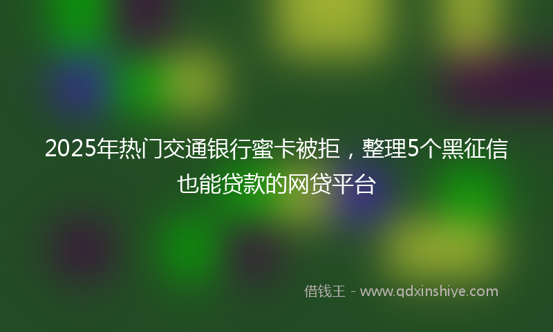 2025年热门交通银行蜜卡被拒，整理5个黑征信也能贷款的网贷平台