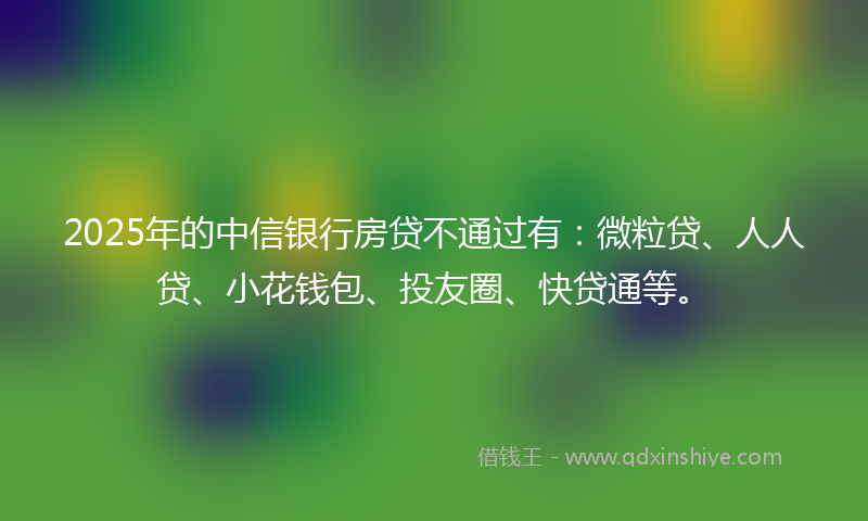 2025年的中信银行房贷不通过有：微粒贷、人人贷、小花钱包、投友圈、快贷通等。