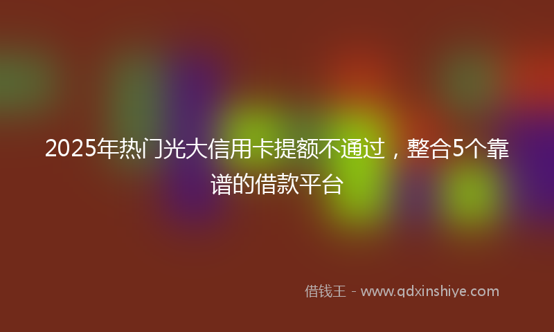 2025年热门光大信用卡提额不通过，整合5个靠谱的借款平台
