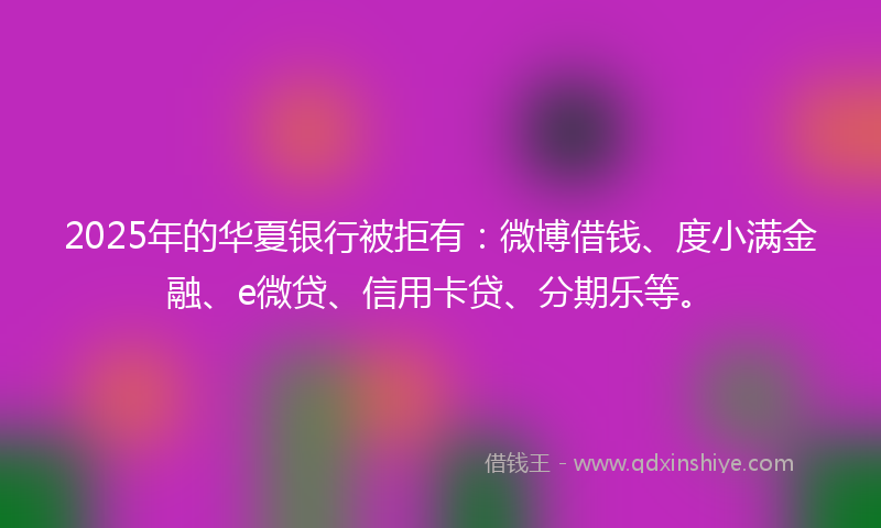 2025年的华夏银行被拒有：微博借钱、度小满金融、e微贷、信用卡贷、分期乐等。