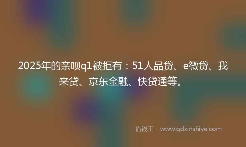 2025年的亲呗q1被拒有：51人品贷、e微贷、我来贷、京东金融、快贷通等。