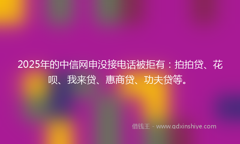 2025年的中信网申没接电话被拒有：拍拍贷、花呗、我来贷、惠商贷、功夫贷等。