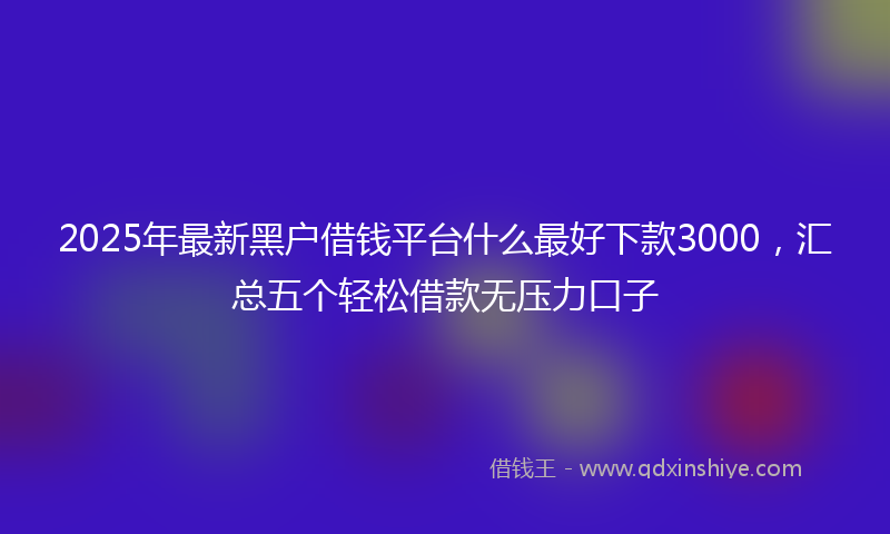 2025年最新黑户借钱平台什么最好下款3000，汇总五个轻松借款无压力口子