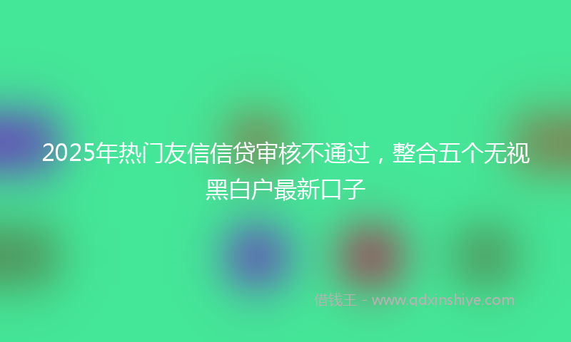 2025年热门友信信贷审核不通过，整合五个无视黑白户最新口子