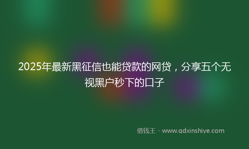 2025年最新黑征信也能贷款的网贷，分享五个无视黑户秒下的口子