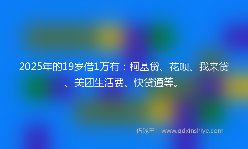 2025年的19岁借1万有：柯基贷、花呗、我来贷、美团生活费、快贷通等。