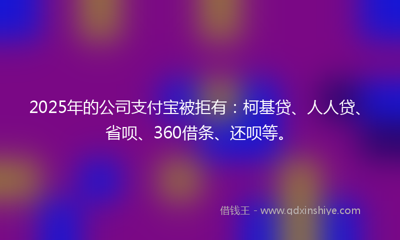 2025年的公司支付宝被拒有：柯基贷、人人贷、省呗、360借条、还呗等。