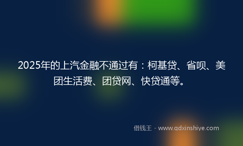 2025年的上汽金融不通过有：柯基贷、省呗、美团生活费、团贷网、快贷通等。