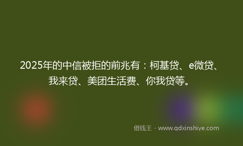 2025年的中信被拒的前兆有：柯基贷、e微贷、我来贷、美团生活费、你我贷等。