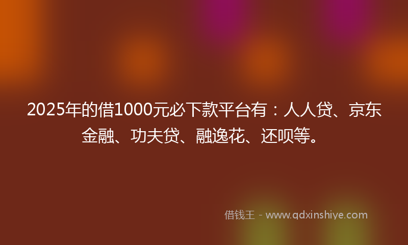 2025年的借1000元必下款平台有：人人贷、京东金融、功夫贷、融逸花、还呗等。