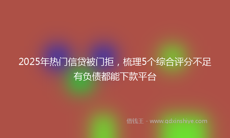 2025年热门信贷被门拒，梳理5个综合评分不足有负债都能下款平台