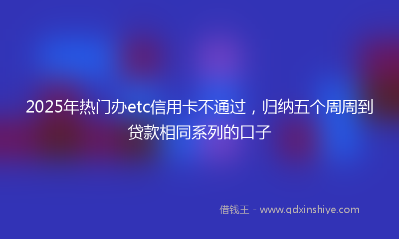 2025年热门办etc信用卡不通过，归纳五个周周到贷款相同系列的口子