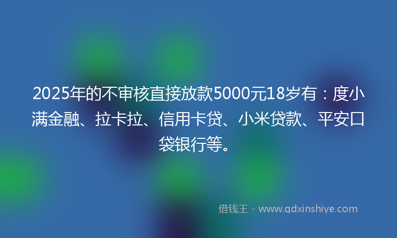 2025年的不审核直接放款5000元18岁有：度小满金融、拉卡拉、信用卡贷、小米贷款、平安口袋银行等。