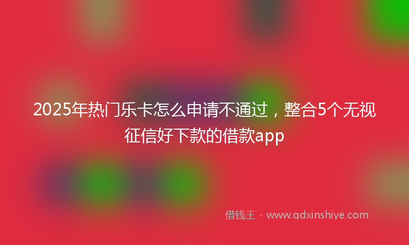 2025年热门乐卡怎么申请不通过，整合5个无视征信好下款的借款app