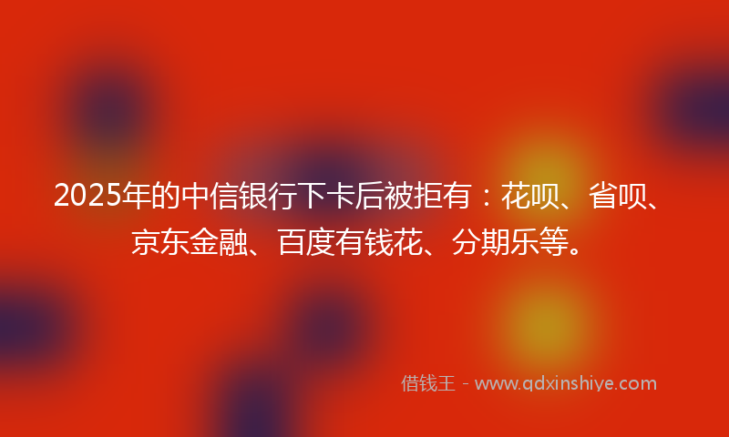 2025年的中信银行下卡后被拒有：花呗、省呗、京东金融、百度有钱花、分期乐等。