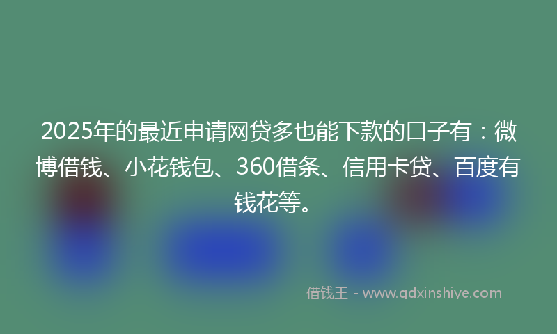 2025年的最近申请网贷多也能下款的口子有：微博借钱、小花钱包、360借条、信用卡贷、百度有钱花等。