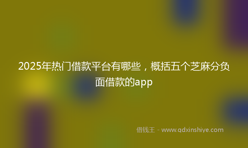 2025年热门借款平台有哪些，概括五个芝麻分负面借款的app