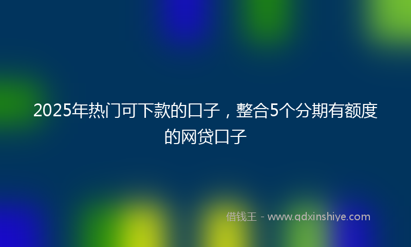 2025年热门可下款的口子，整合5个分期有额度的网贷口子