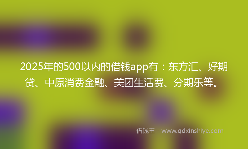 2025年的500以内的借钱app有：东方汇、好期贷、中原消费金融、美团生活费、分期乐等。