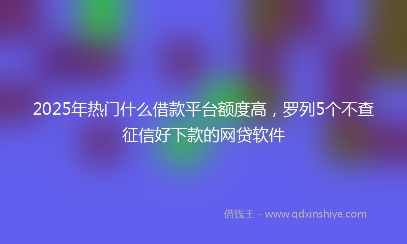 2025年热门什么借款平台额度高，罗列5个不查征信好下款的网贷软件