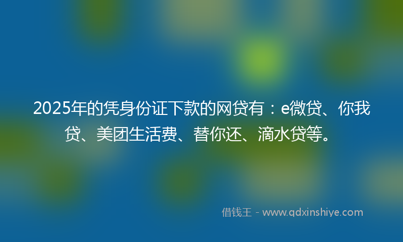2025年的凭身份证下款的网贷有：e微贷、你我贷、美团生活费、替你还、滴水贷等。