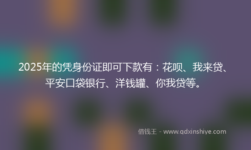 2025年的凭身份证即可下款有：花呗、我来贷、平安口袋银行、洋钱罐、你我贷等。