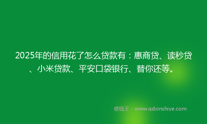2025年的信用花了怎么贷款有：惠商贷、读秒贷、小米贷款、平安口袋银行、替你还等。