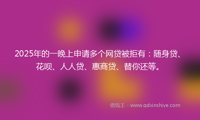 2025年的一晚上申请多个网贷被拒有：随身贷、花呗、人人贷、惠商贷、替你还等。