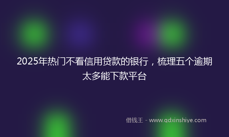 2025年热门不看信用贷款的银行，梳理五个逾期太多能下款平台