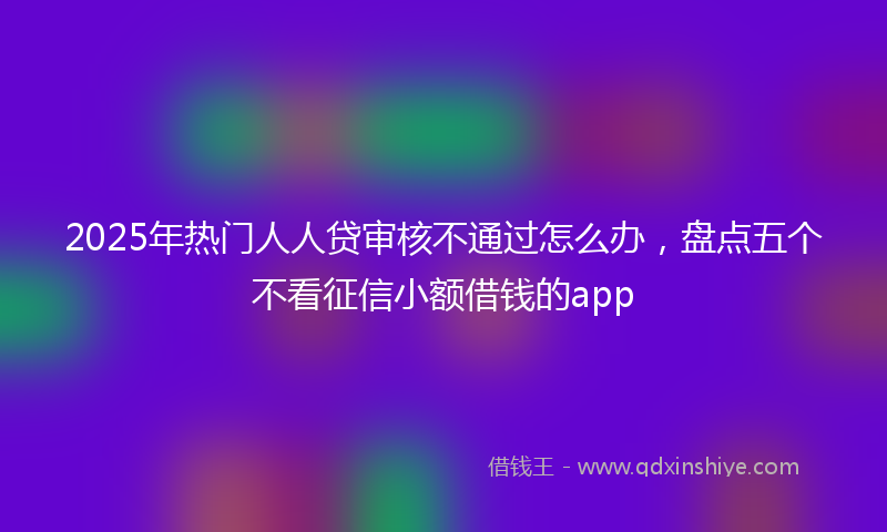 2025年热门人人贷审核不通过怎么办，盘点五个不看征信小额借钱的app