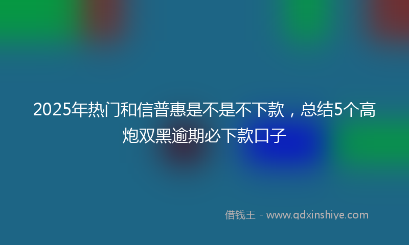 2025年热门和信普惠是不是不下款，总结5个高炮双黑逾期必下款口子
