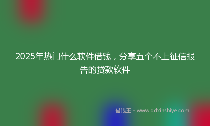 2025年热门什么软件借钱，分享五个不上征信报告的贷款软件