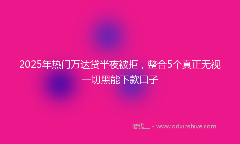 2025年热门万达贷半夜被拒，整合5个真正无视一切黑能下款口子