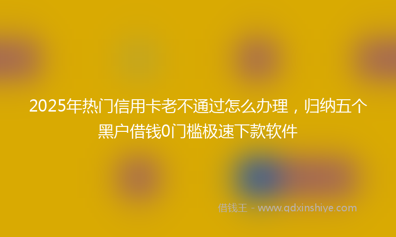 2025年热门信用卡老不通过怎么办理，归纳五个黑户借钱0门槛极速下款软件