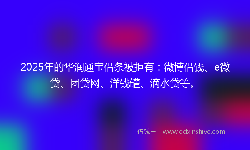 2025年的华润通宝借条被拒有：微博借钱、e微贷、团贷网、洋钱罐、滴水贷等。