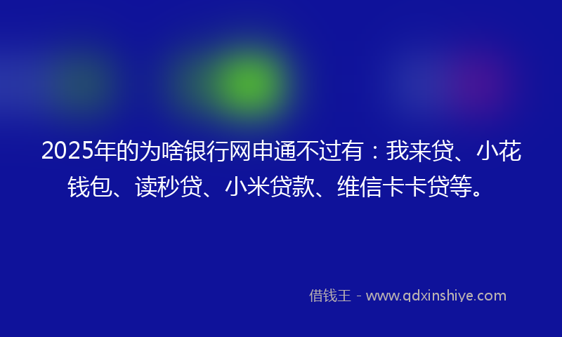 2025年的为啥银行网申通不过有：我来贷、小花钱包、读秒贷、小米贷款、维信卡卡贷等。