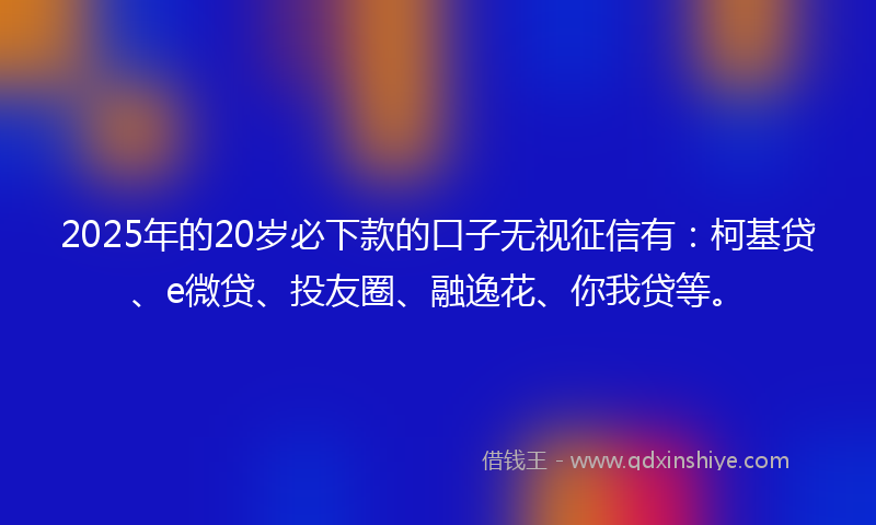 2025年的20岁必下款的口子无视征信有：柯基贷、e微贷、投友圈、融逸花、你我贷等。