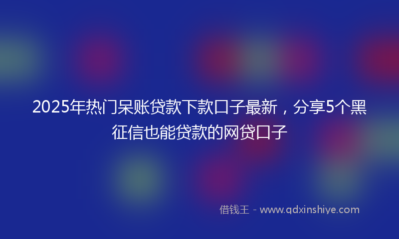 2025年热门呆账贷款下款口子最新，分享5个黑征信也能贷款的网贷口子