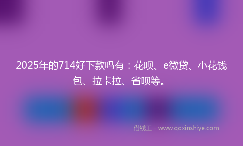 2025年的714好下款吗有：花呗、e微贷、小花钱包、拉卡拉、省呗等。