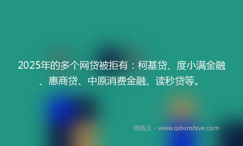 2025年的多个网贷被拒有：柯基贷、度小满金融、惠商贷、中原消费金融、读秒贷等。