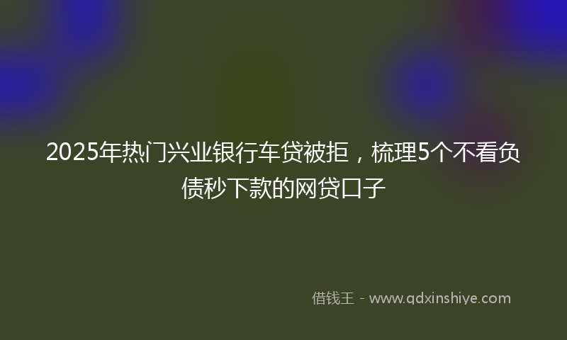 2025年热门兴业银行车贷被拒，梳理5个不看负债秒下款的网贷口子