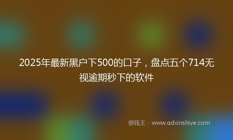 2025年最新黑户下500的口子，盘点五个714无视逾期秒下的软件