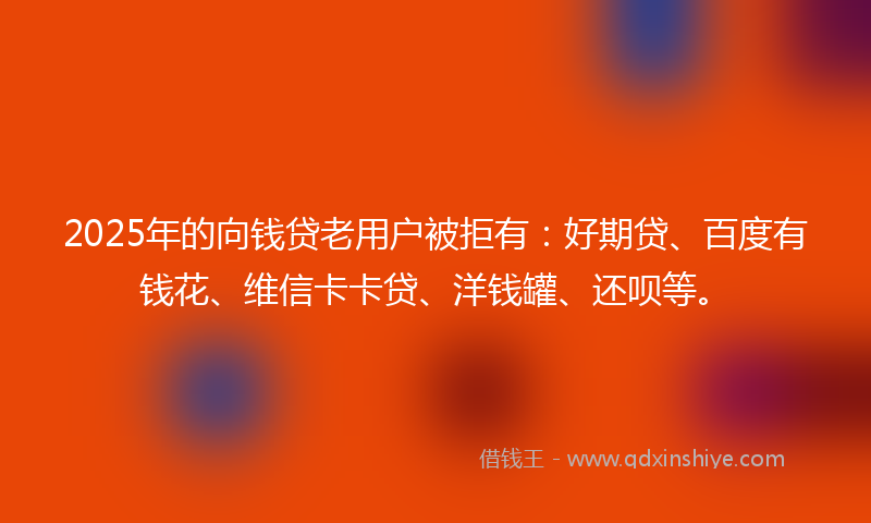 2025年的向钱贷老用户被拒有：好期贷、百度有钱花、维信卡卡贷、洋钱罐、还呗等。